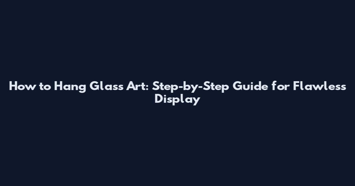 How to Hang Glass Art: Step-by-Step Guide for Flawless Display