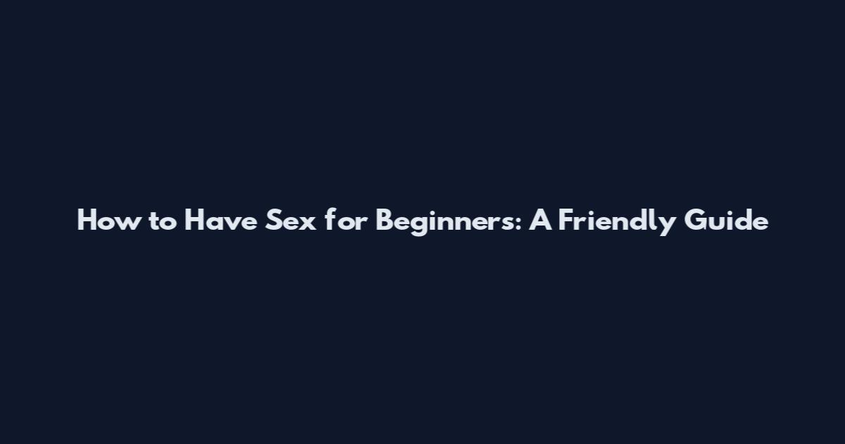How to Have Sex for Beginners: A Friendly Guide