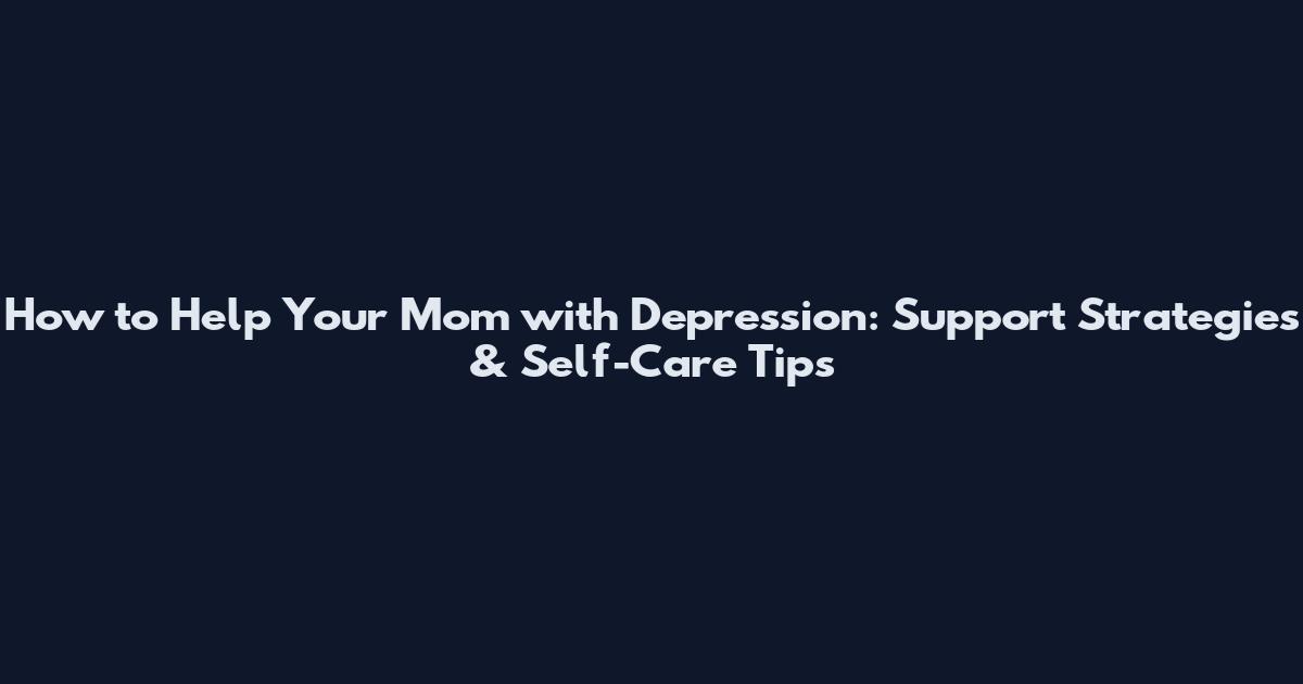 How to Help Your Mom with Depression: Support Strategies & Self-Care Tips