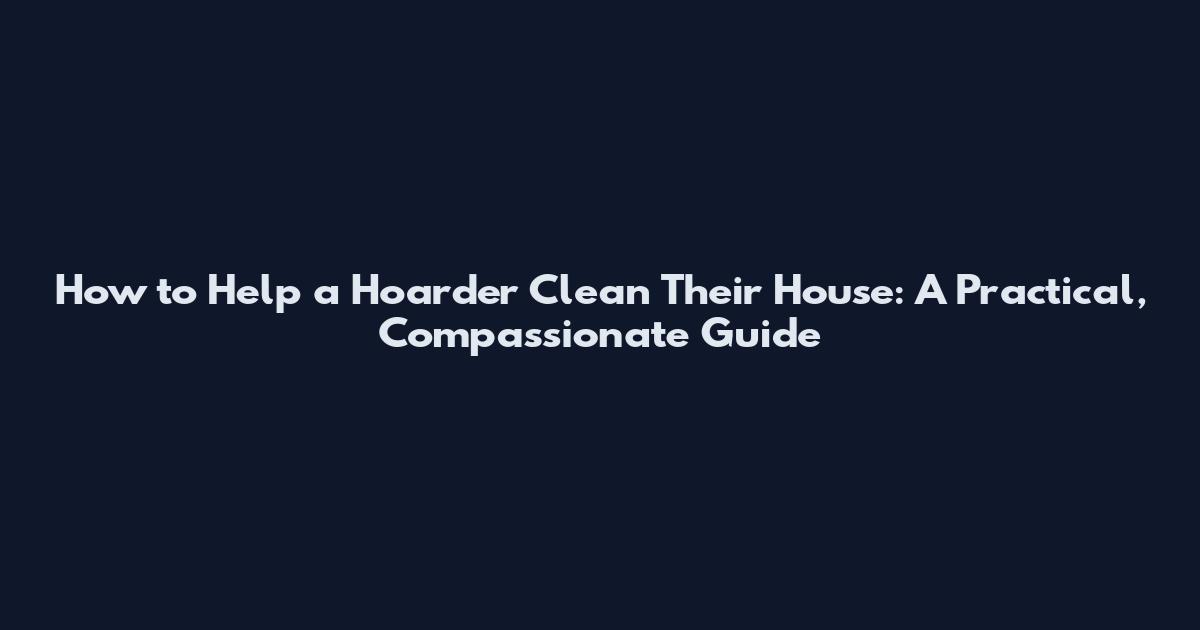 How to Help a Hoarder Clean Their House: A Practical, Compassionate Guide