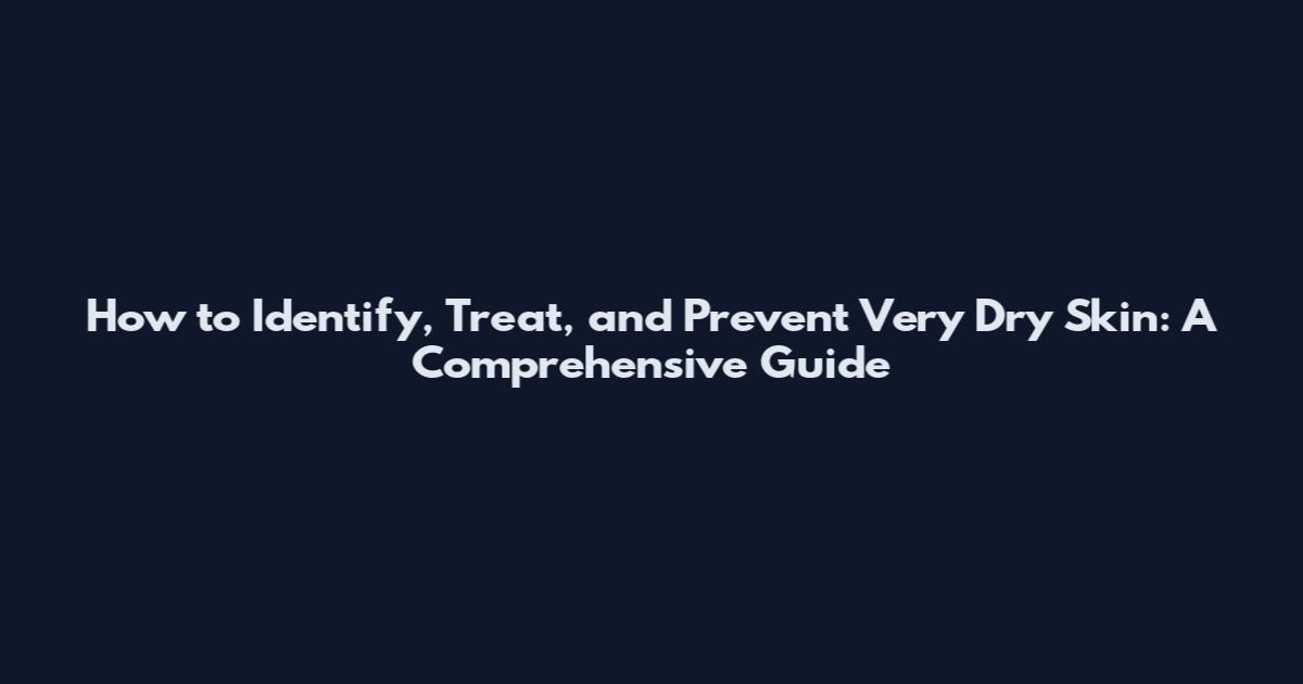 How to Identify, Treat, and Prevent Very Dry Skin: A Comprehensive Guide
