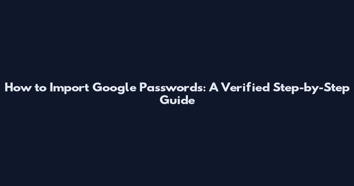 How to Import Google Passwords: A Verified Step-by-Step Guide