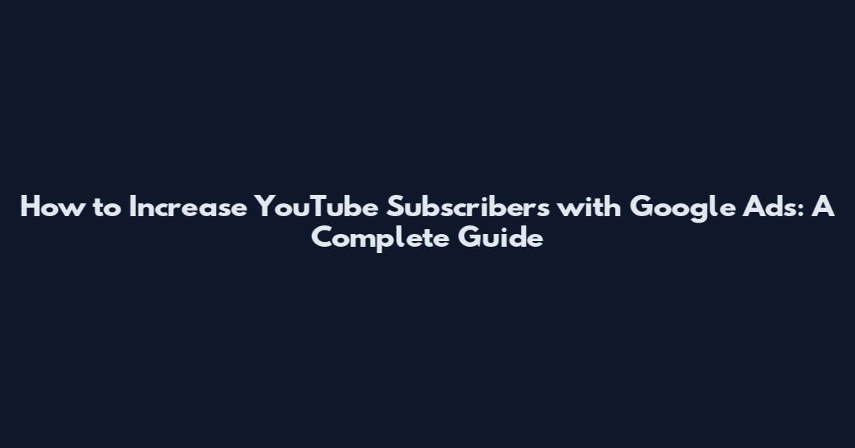 How to Increase YouTube Subscribers with Google Ads: A Complete Guide