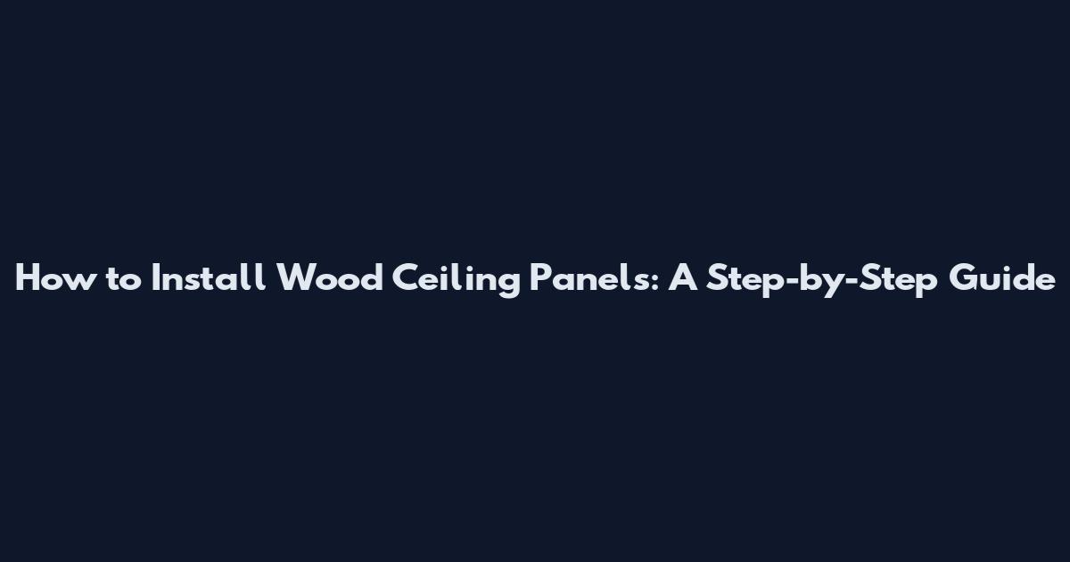 How to Install Wood Ceiling Panels: A Step-by-Step Guide