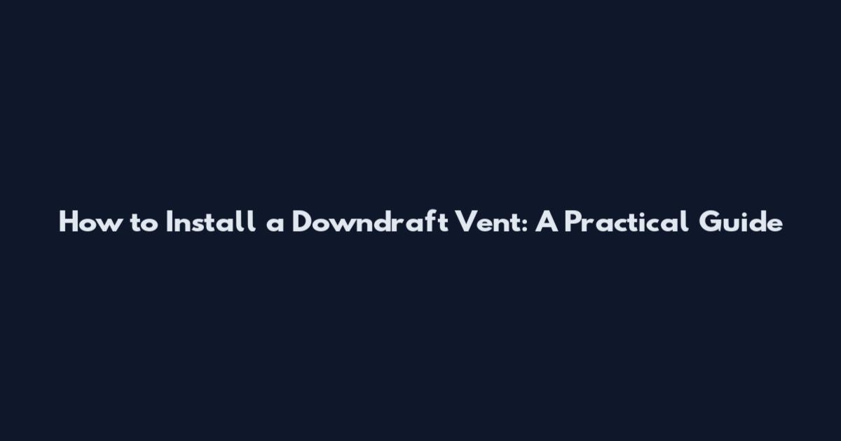 How to Install a Downdraft Vent: A Practical Guide