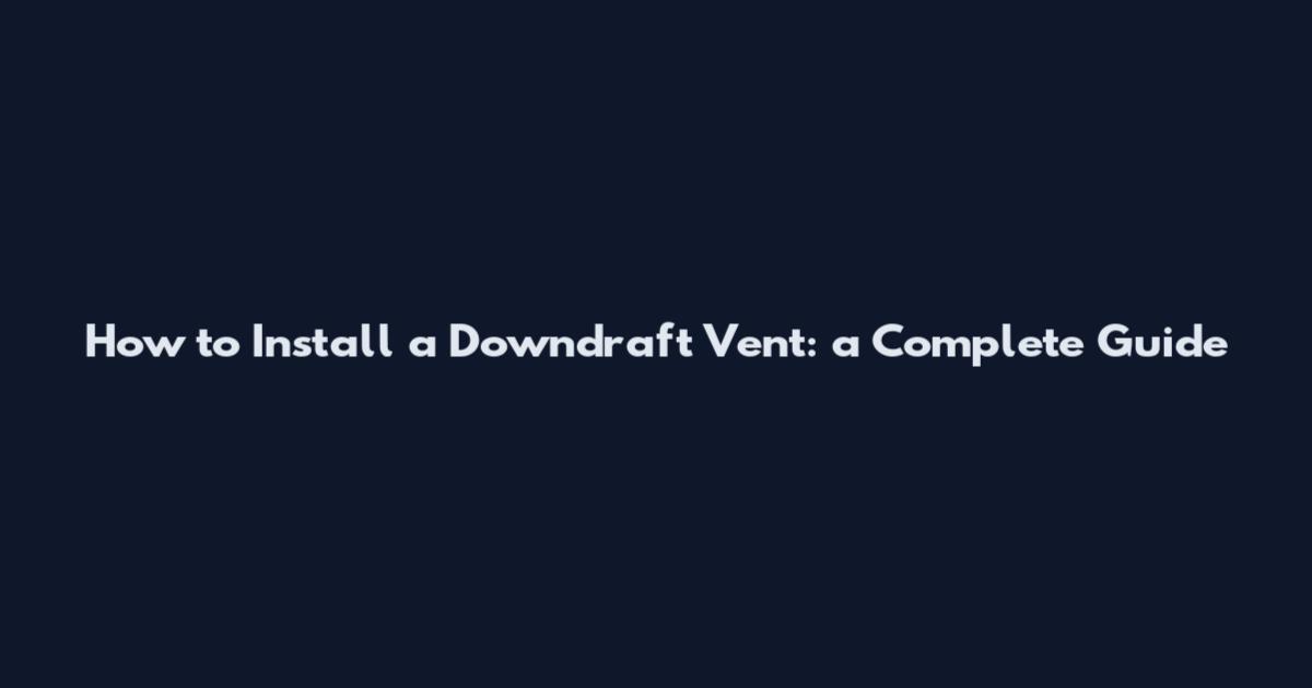How to Install a Downdraft Vent: a Complete Guide