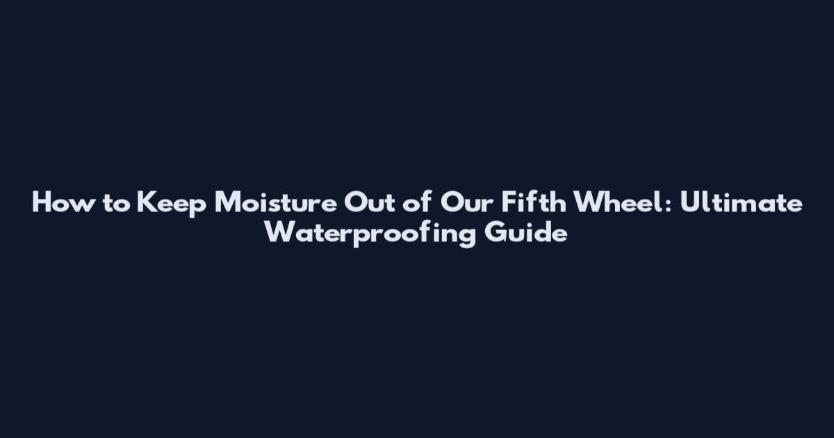 How to Keep Moisture Out of Our Fifth Wheel: Ultimate Waterproofing Guide