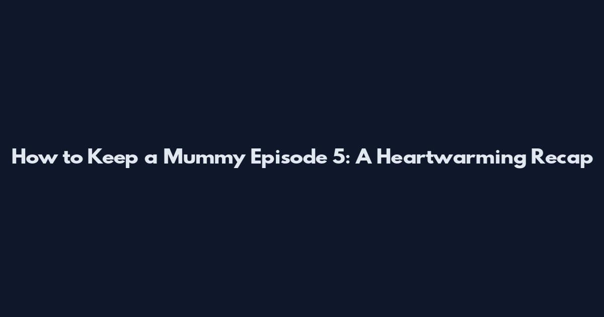How to Keep a Mummy Episode 5: A Heartwarming Recap