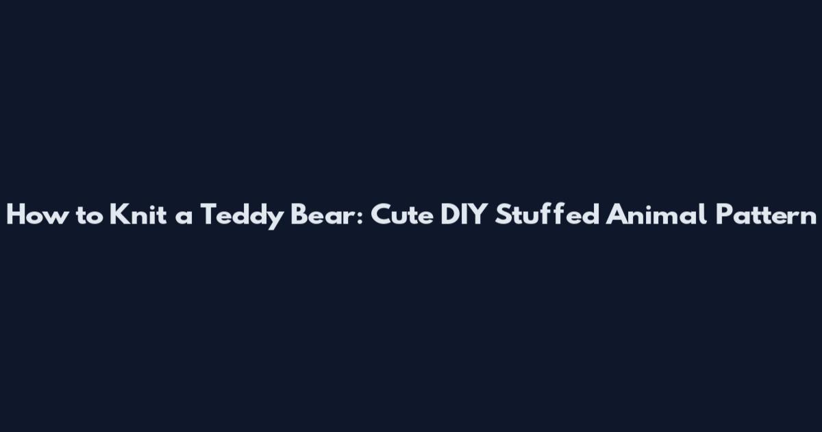 How to Knit a Teddy Bear: Cute DIY Stuffed Animal Pattern