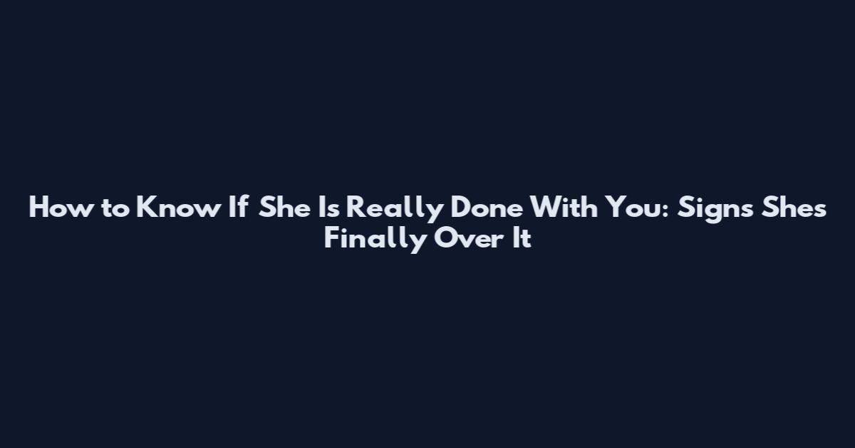 How to Know If She Is Really Done With You: Signs She's Finally Over It