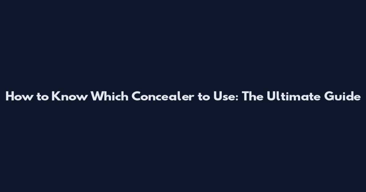 How to Know Which Concealer to Use: The Ultimate Guide