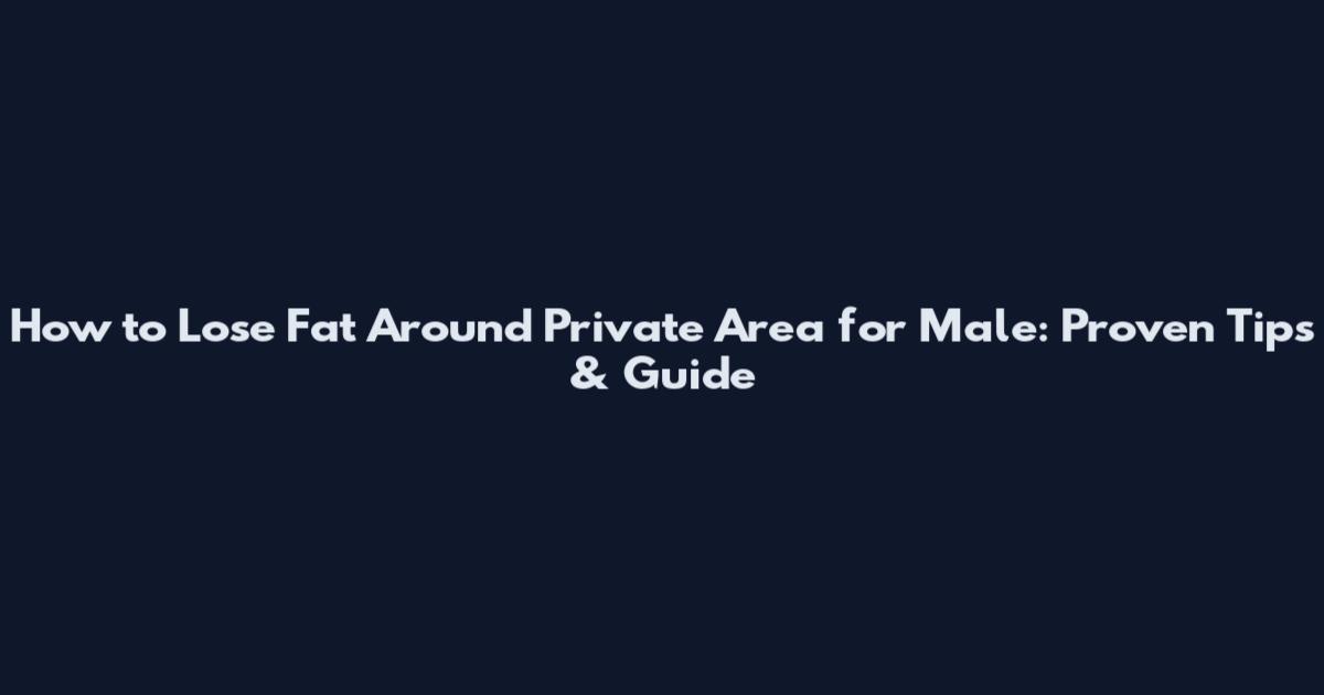 How to Lose Fat Around Private Area for Male: Proven Tips & Guide