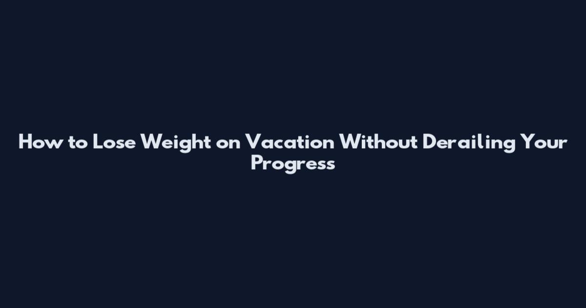 How to Lose Weight on Vacation Without Derailing Your Progress