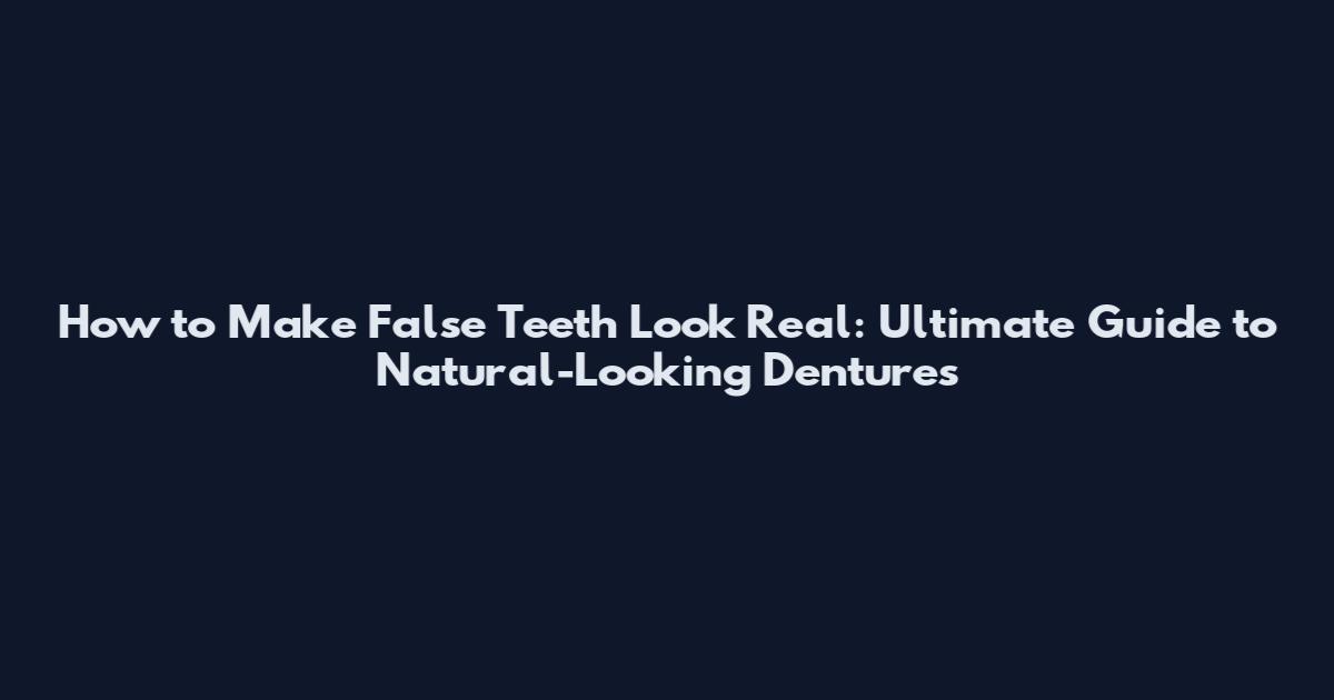 How to Make False Teeth Look Real: Ultimate Guide to Natural-Looking Dentures