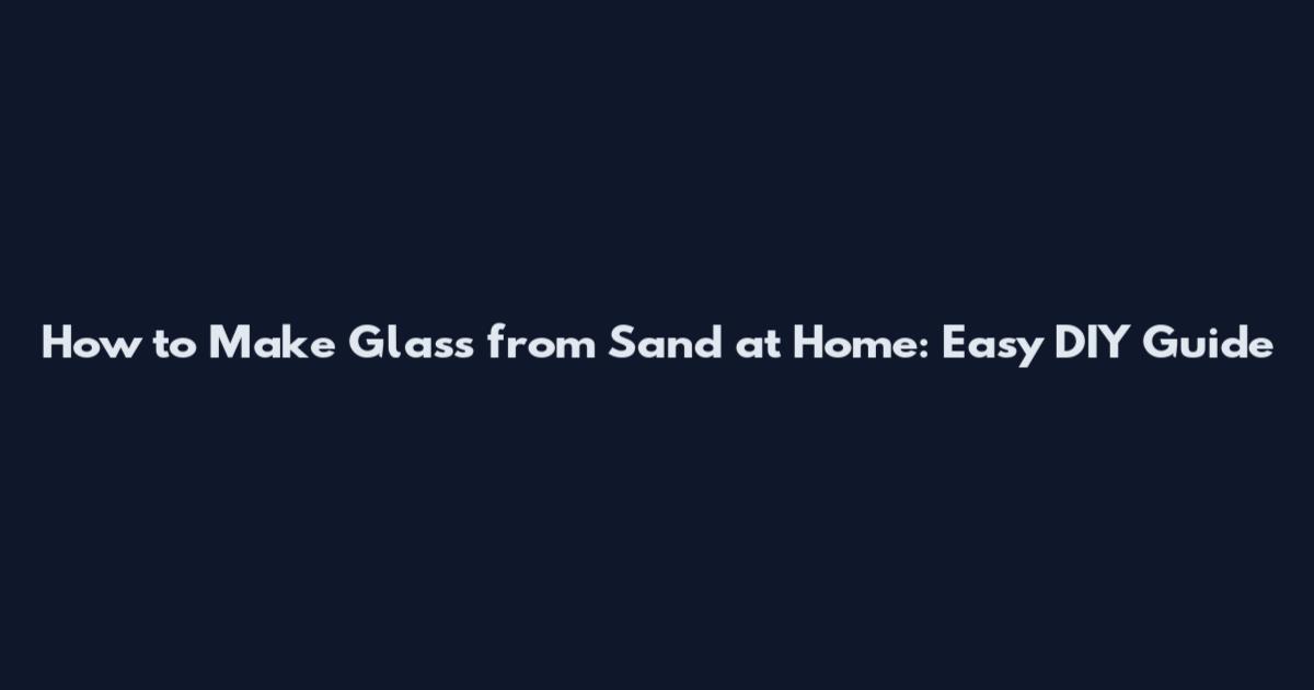 How to Make Glass from Sand at Home: Easy DIY Guide