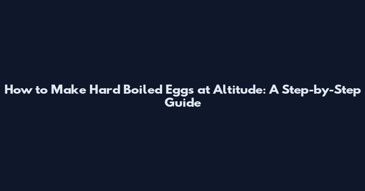 How to Make Hard Boiled Eggs at Altitude: A Step-by-Step Guide
