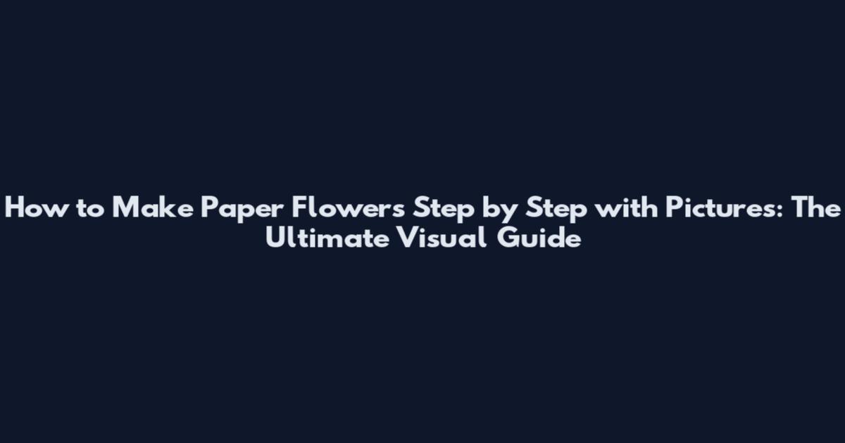 How to Make Paper Flowers Step by Step with Pictures: The Ultimate Visual Guide