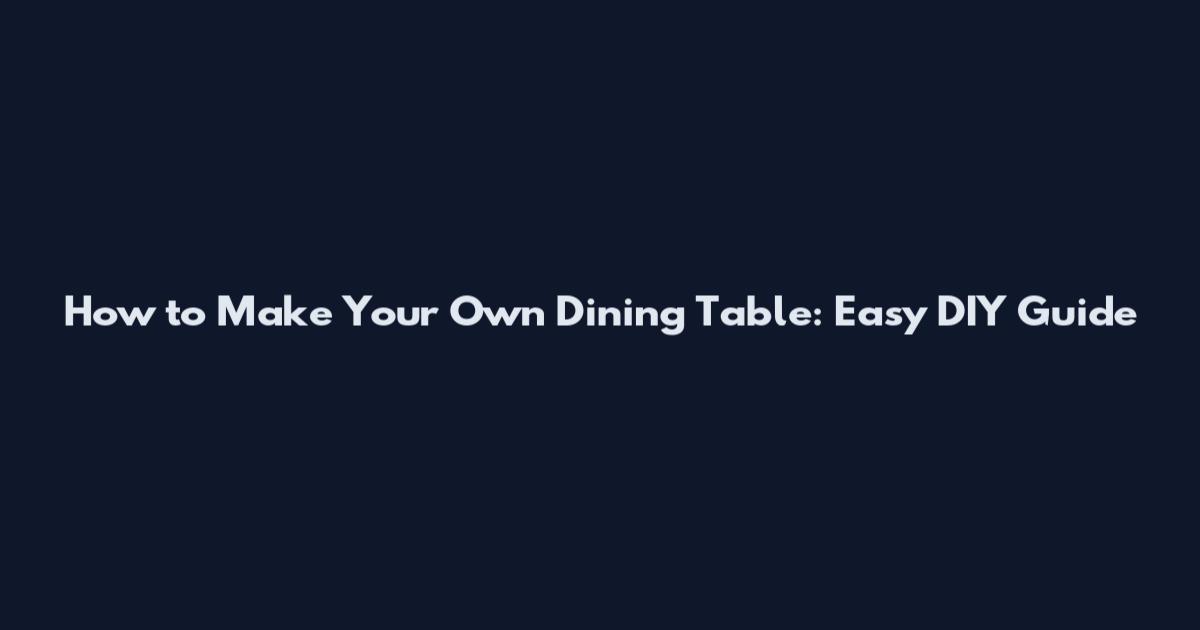 How to Make Your Own Dining Table: Easy DIY Guide