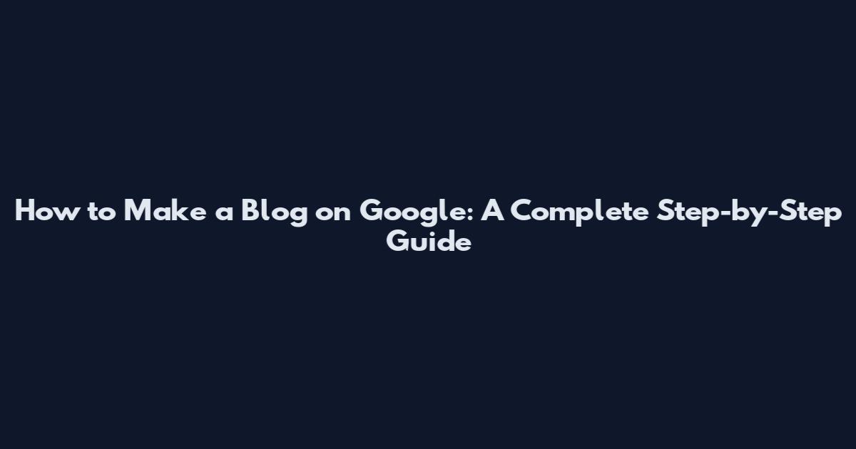How to Make a Blog on Google: A Complete Step-by-Step Guide
