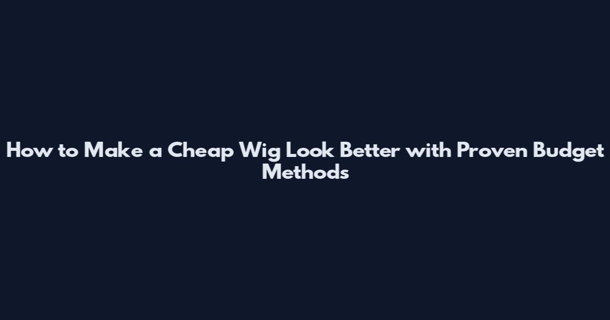 How to Make a Cheap Wig Look Better with Proven Budget Methods