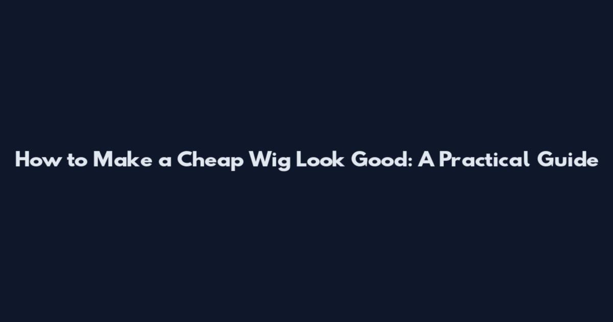 How to Make a Cheap Wig Look Good: A Practical Guide