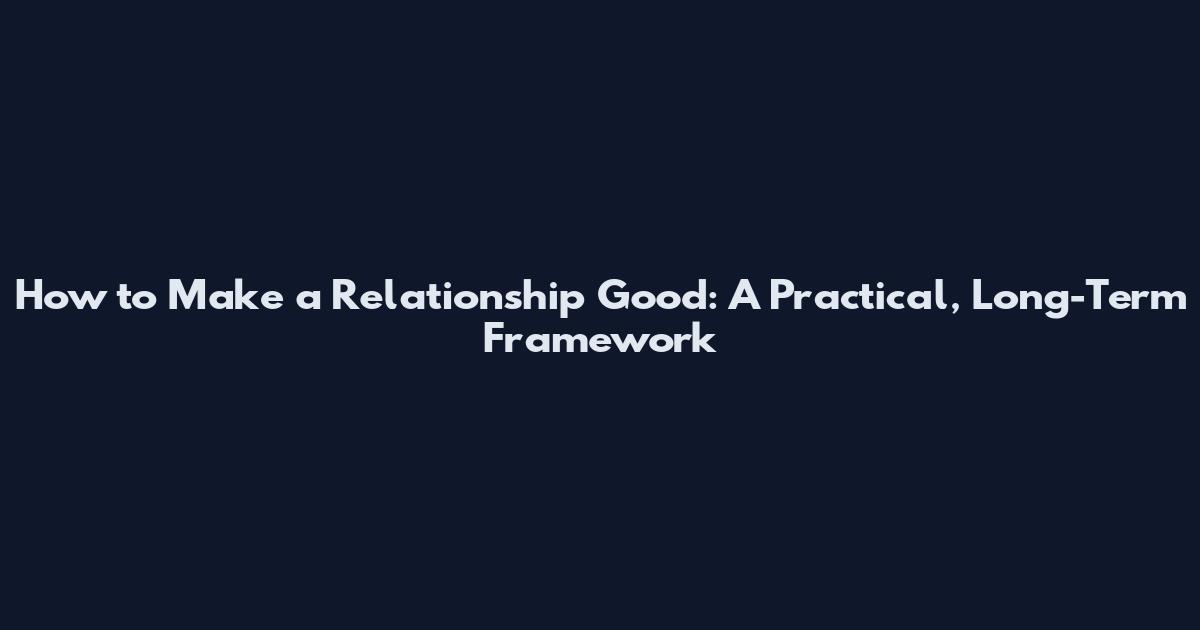 How to Make a Relationship Good: A Practical, Long-Term Framework