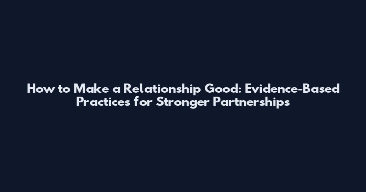 How to Make a Relationship Good: Evidence-Based Practices for Stronger Partnerships