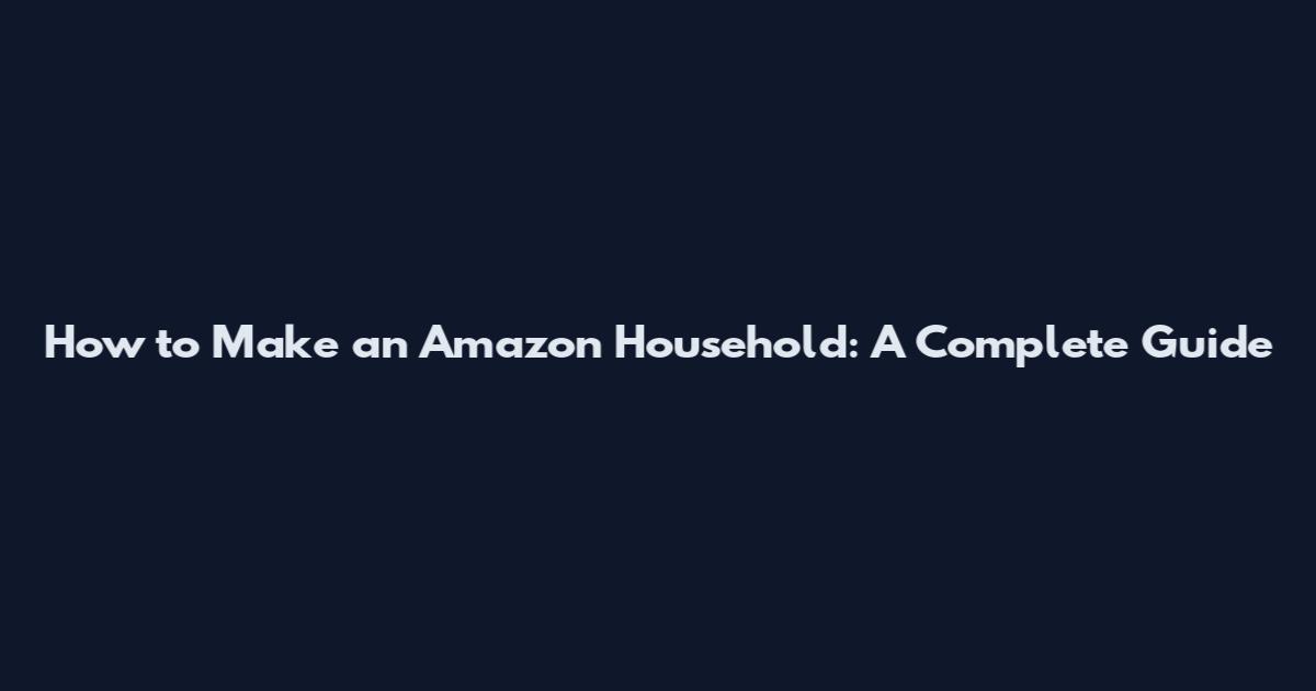 How to Make an Amazon Household: A Complete Guide