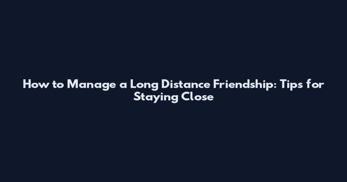 How to Manage a Long Distance Friendship: Tips for Staying Close