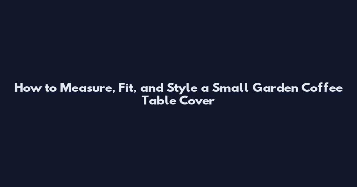 How to Measure, Fit, and Style a Small Garden Coffee Table Cover
