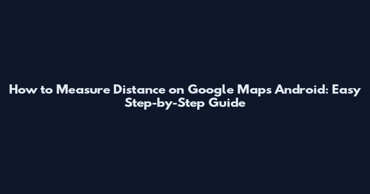 How to Measure Distance on Google Maps Android: Easy Step-by-Step Guide