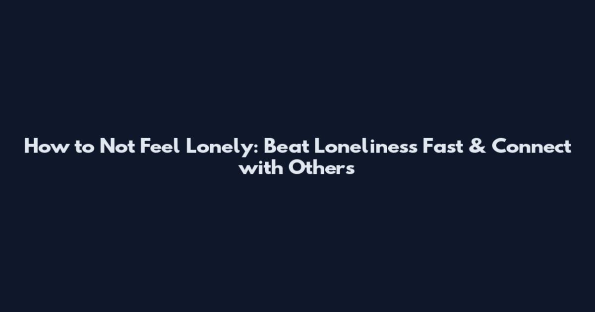 How to Not Feel Lonely: Beat Loneliness Fast & Connect with Others
