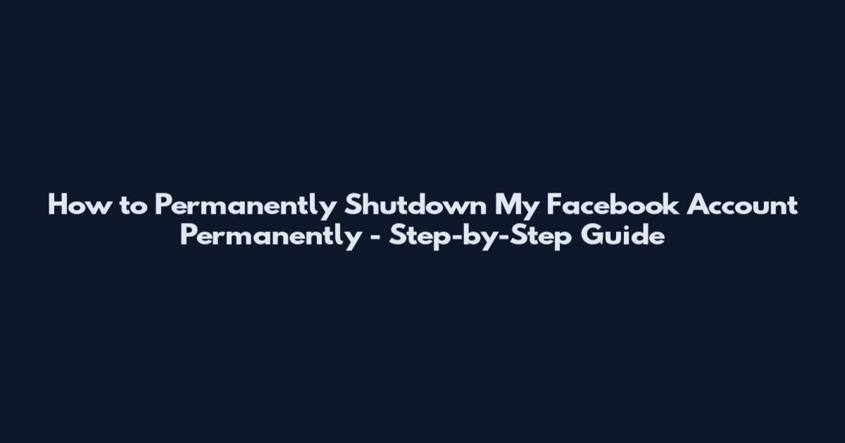 How to Permanently Shutdown My Facebook Account Permanently - Step-by-Step Guide