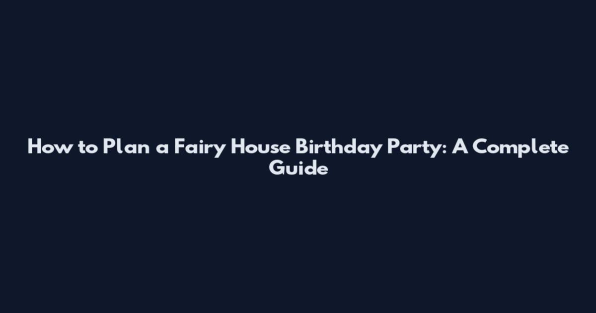 How to Plan a Fairy House Birthday Party: A Complete Guide