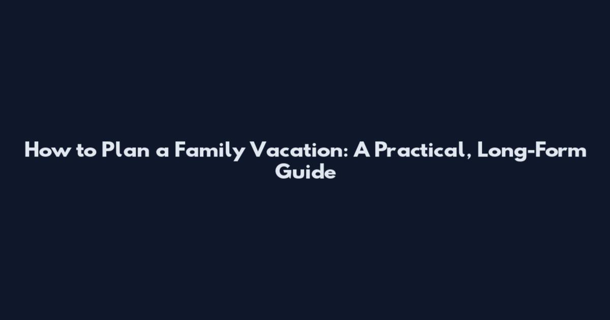 How to Plan a Family Vacation: A Practical, Long-Form Guide