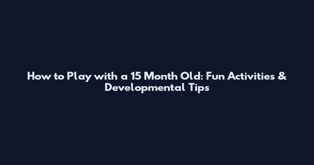 How to Play with a 15 Month Old: Fun Activities & Developmental Tips