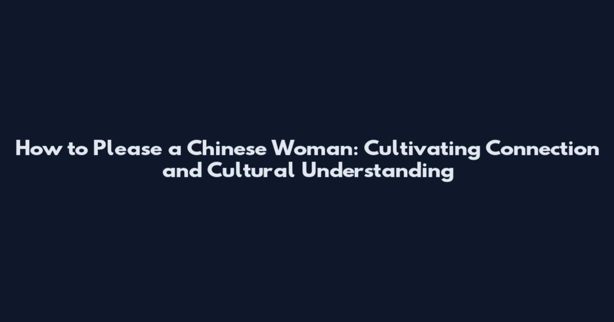 How to Please a Chinese Woman: Cultivating Connection and Cultural Understanding
