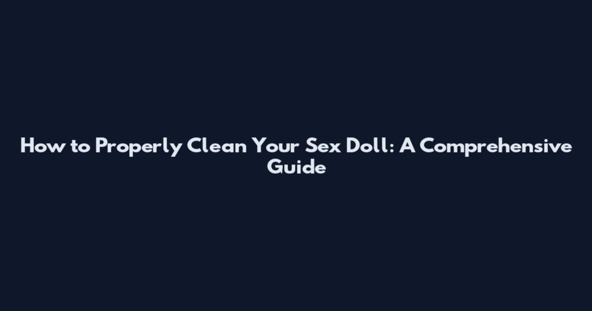 How to Properly Clean Your Sex Doll: A Comprehensive Guide