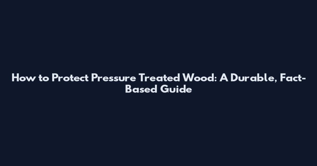 How to Protect Pressure Treated Wood: A Durable, Fact-Based Guide