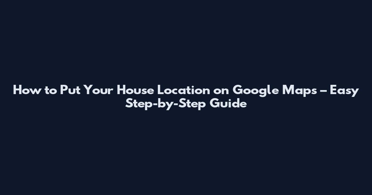 How to Put Your House Location on Google Maps – Easy Step-by-Step Guide