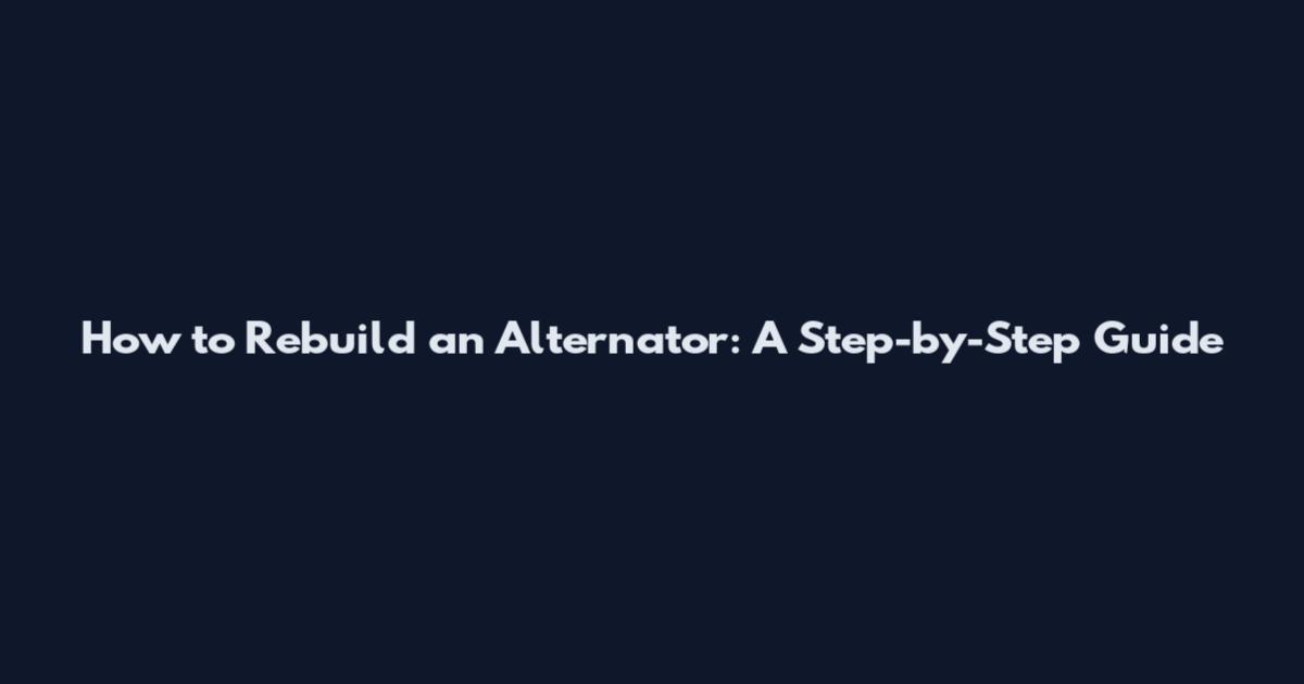 How to Rebuild an Alternator: A Step-by-Step Guide