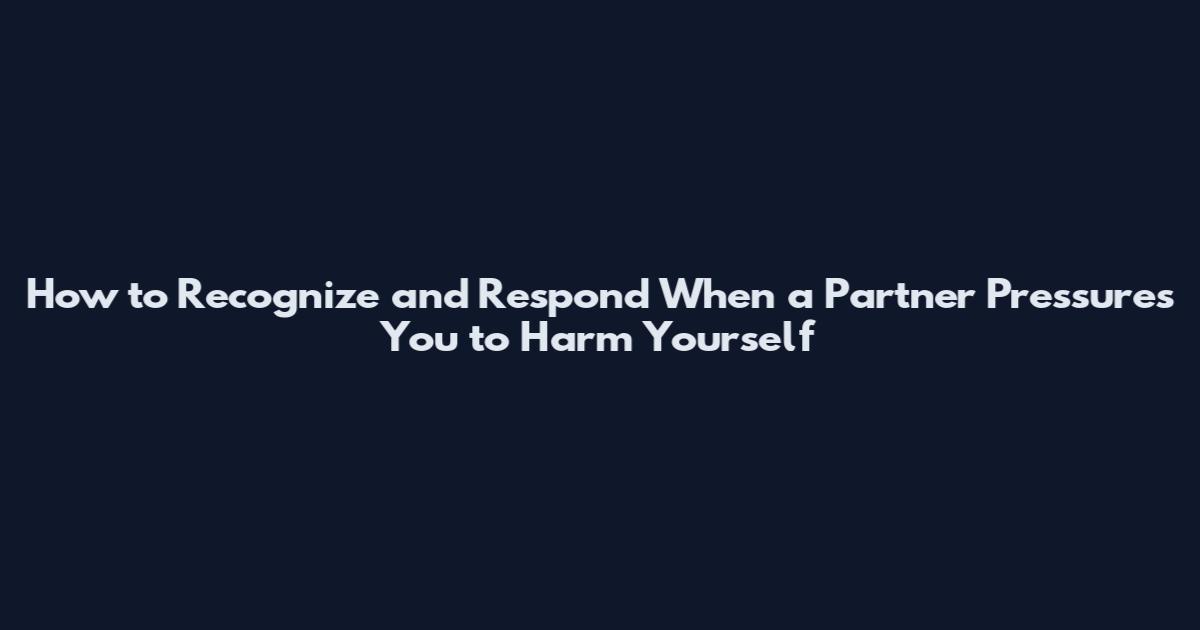How to Recognize and Respond When a Partner Pressures You to Harm Yourself