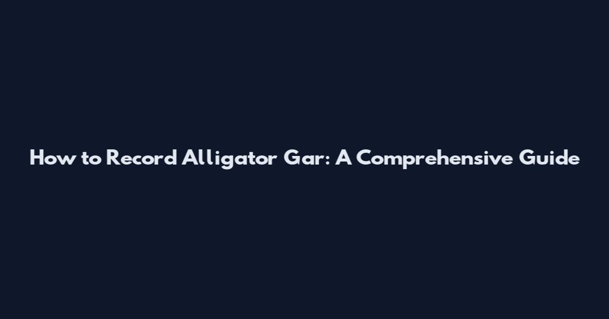 How to Record Alligator Gar: A Comprehensive Guide