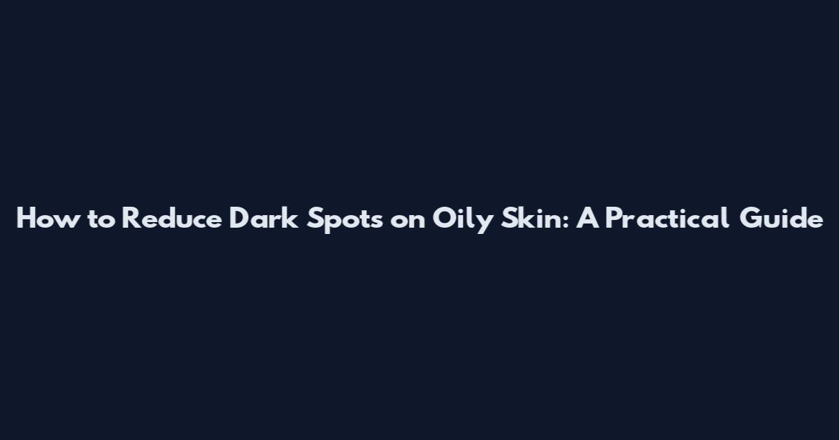 How to Reduce Dark Spots on Oily Skin: A Practical Guide