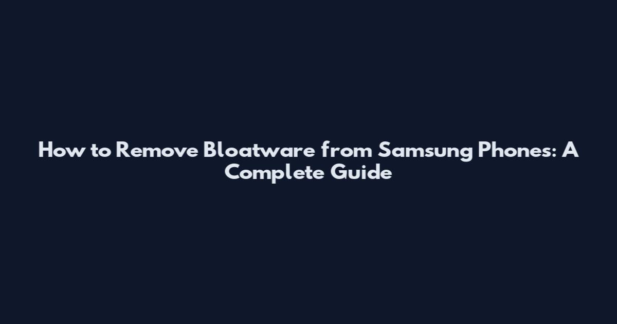 How to Remove Bloatware from Samsung Phones: A Complete Guide