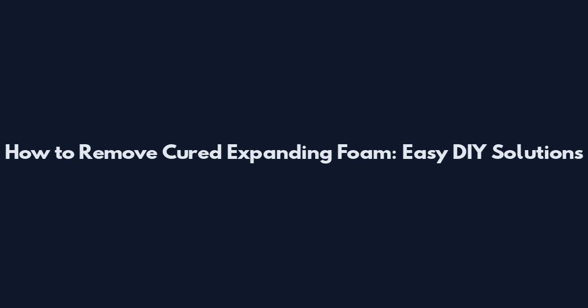 How to Remove Cured Expanding Foam: Easy DIY Solutions