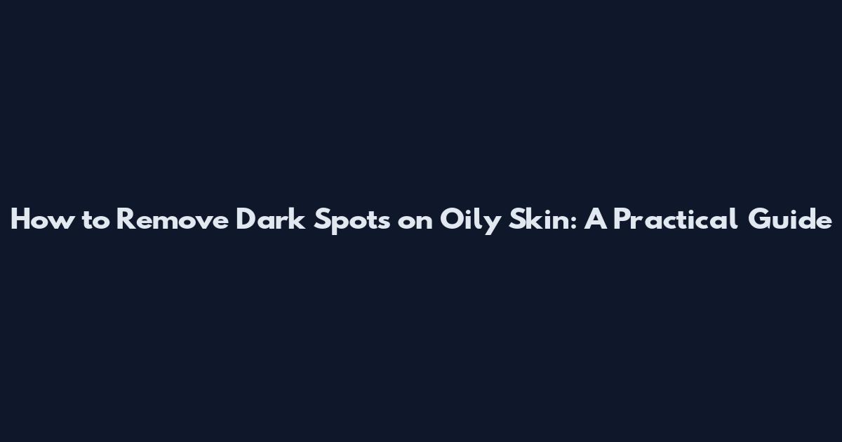 How to Remove Dark Spots on Oily Skin: A Practical Guide
