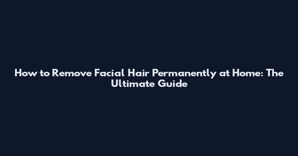 How to Remove Facial Hair Permanently at Home: The Ultimate Guide