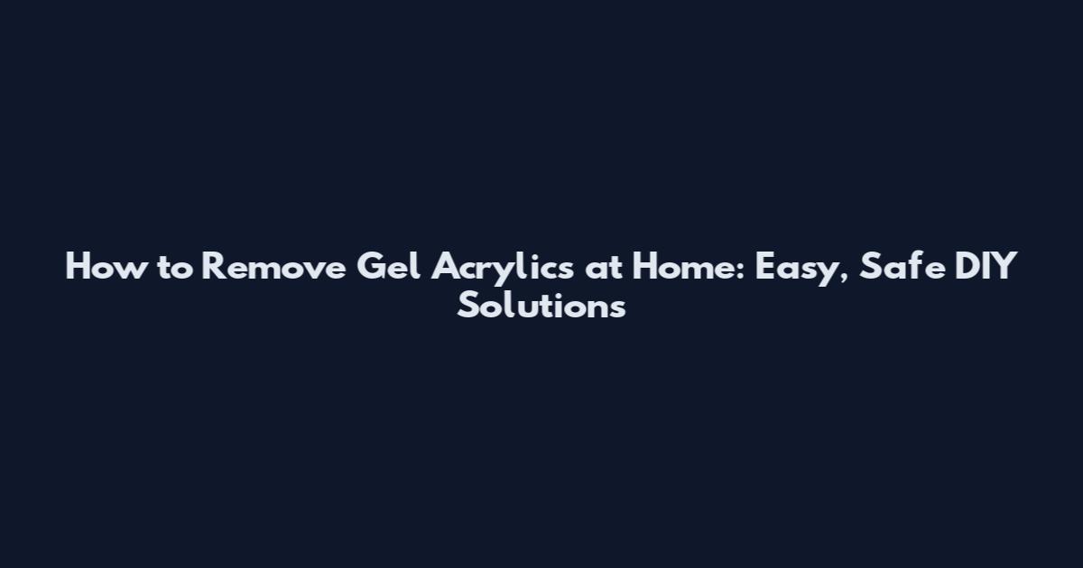 How to Remove Gel Acrylics at Home: Easy, Safe DIY Solutions