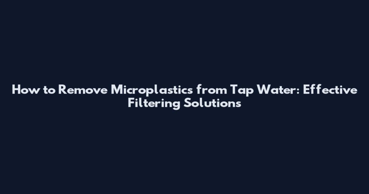 How to Remove Microplastics from Tap Water: Effective Filtering Solutions